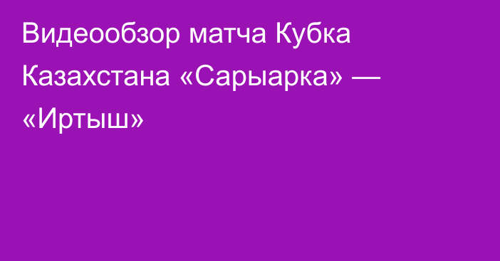 Видеообзор матча Кубка Казахстана «Сарыарка» — «Иртыш»