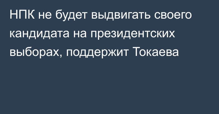 НПК не будет выдвигать своего кандидата на президентских выборах, поддержит Токаева