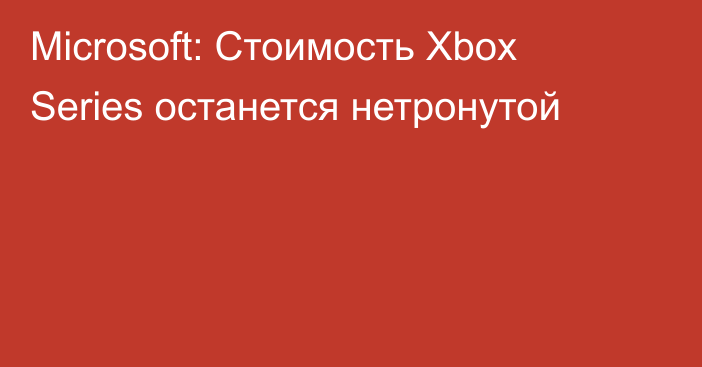 Microsoft: Стоимость Xbox Series останется нетронутой