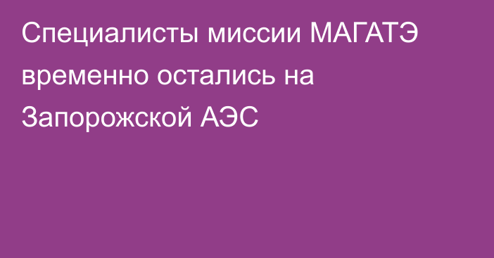 Специалисты миссии МАГАТЭ временно остались на Запорожской АЭС