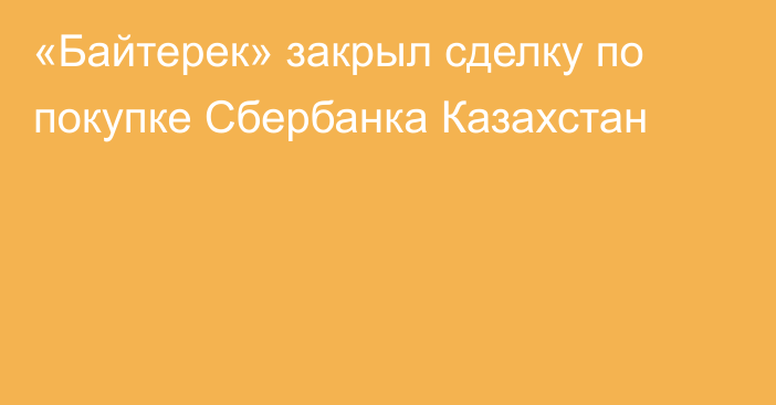 «Байтерек» закрыл сделку по покупке Сбербанка Казахстан