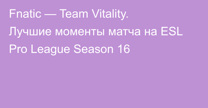 Fnatic — Team Vitality. Лучшие моменты матча на ESL Pro League Season 16
