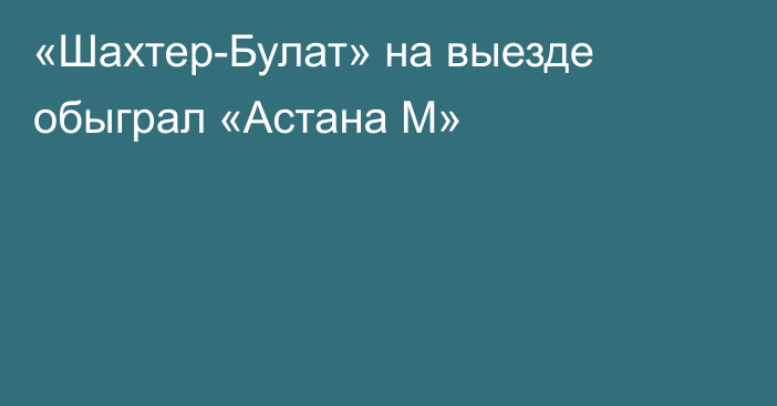 «Шахтер-Булат» на выезде обыграл «Астана М»