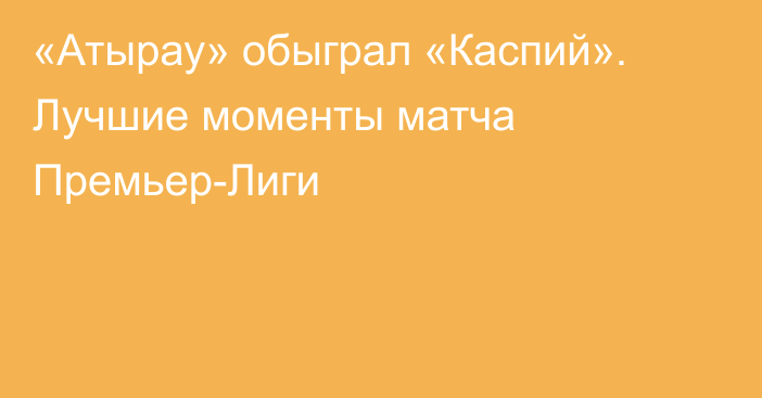 «Атырау» обыграл «Каспий». Лучшие моменты матча Премьер-Лиги