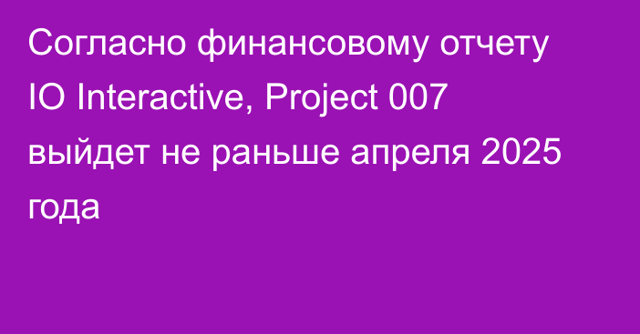 Согласно финансовому отчету IO Interactive, Project 007 выйдет не раньше апреля 2025 года