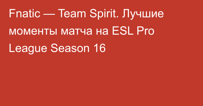 Fnatic — Team Spirit. Лучшие моменты матча на ESL Pro League Season 16