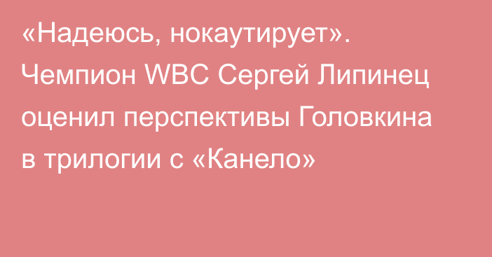 «Надеюсь, нокаутирует». Чемпион WBC Сергей Липинец оценил перспективы Головкина в трилогии с «Канело»