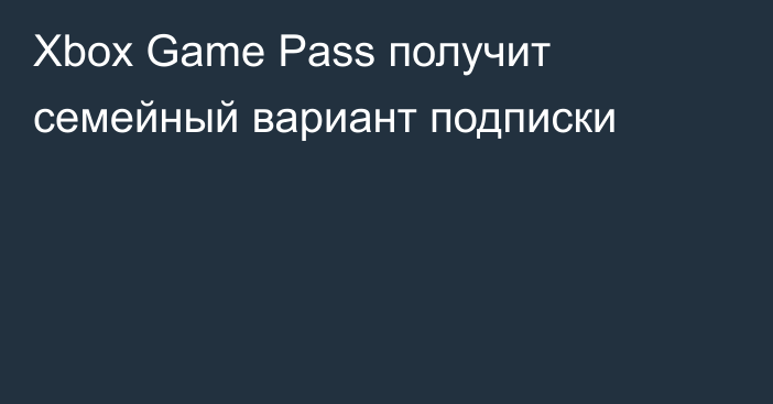 Xbox Game Pass получит семейный вариант подписки
