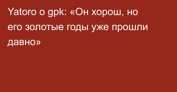 Yatoro о gpk: «Он хорош, но его золотые годы уже прошли давно»