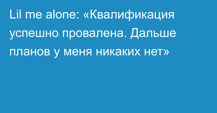 Lil me alone: «Квалификация успешно провалена. Дальше планов у меня никаких нет»