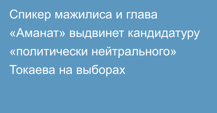 Спикер мажилиса и глава «Аманат» выдвинет кандидатуру «политически нейтрального» Токаева на выборах