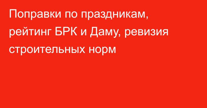 Поправки по праздникам, рейтинг БРК и Даму, ревизия строительных норм