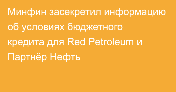 Минфин засекретил информацию об условиях бюджетного кредита для Red Petroleum и Партнёр Нефть
