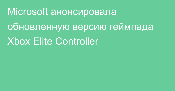 Microsoft анонсировала обновленную версию геймпада Xbox Elite Controller