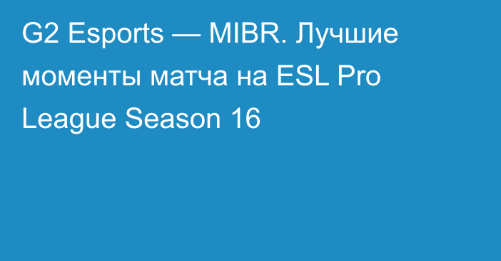 G2 Esports — MIBR. Лучшие моменты матча на ESL Pro League Season 16