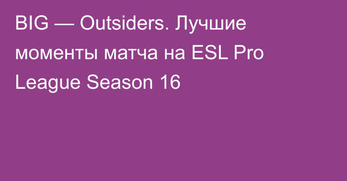 BIG — Outsiders. Лучшие моменты матча на ESL Pro League Season 16