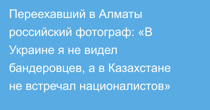 Переехавший в Алматы российский фотограф: «В Украине я не видел бандеровцев, а в Казахстане не встречал националистов»