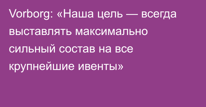 Vorborg: «Наша цель — всегда выставлять максимально сильный состав на все крупнейшие ивенты»