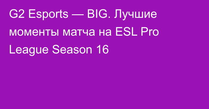 G2 Esports — BIG. Лучшие моменты матча на ESL Pro League Season 16