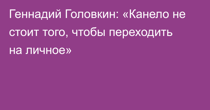 Геннадий Головкин: «Канело не стоит того, чтобы переходить на личное»