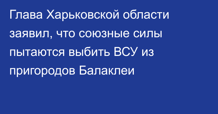 Глава Харьковской области заявил, что союзные силы пытаются выбить ВСУ из пригородов Балаклеи