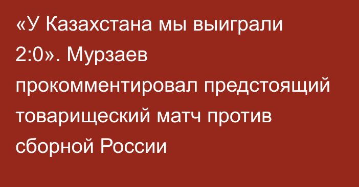 «У Казахстана мы выиграли 2:0». Мурзаев прокомментировал предстоящий товарищеский матч против сборной России