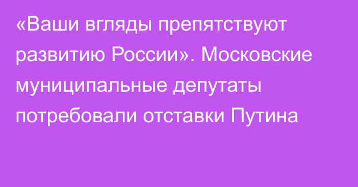 «Ваши вгляды препятствуют развитию России». Московские муниципальные депутаты потребовали отставки Путина