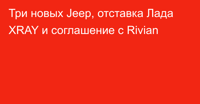 Три новых Jeep, отставка Лада XRAY и соглашение с Rivian