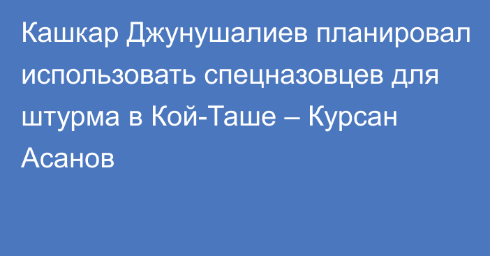 Кашкар Джунушалиев планировал использовать спецназовцев для штурма в Кой-Таше – Курсан Асанов