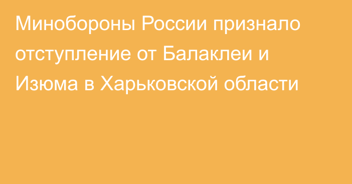 Минобороны России признало отступление от Балаклеи и Изюма в Харьковской области