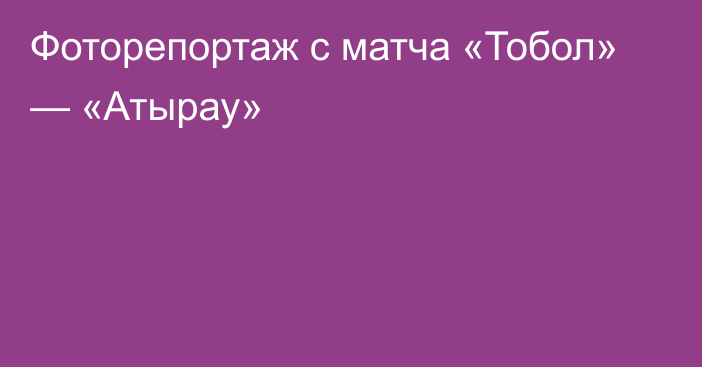 Фоторепортаж с матча «Тобол» — «Атырау»