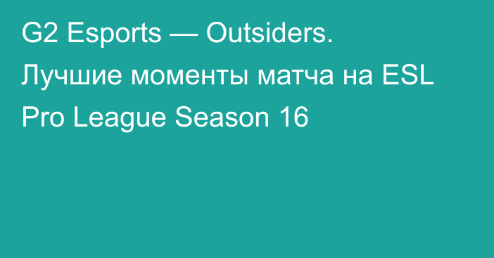 G2 Esports — Outsiders. Лучшие моменты матча на ESL Pro League Season 16
