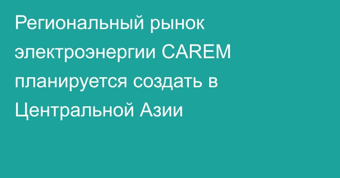 Региональный рынок электроэнергии CAREM планируется создать в Центральной Азии
