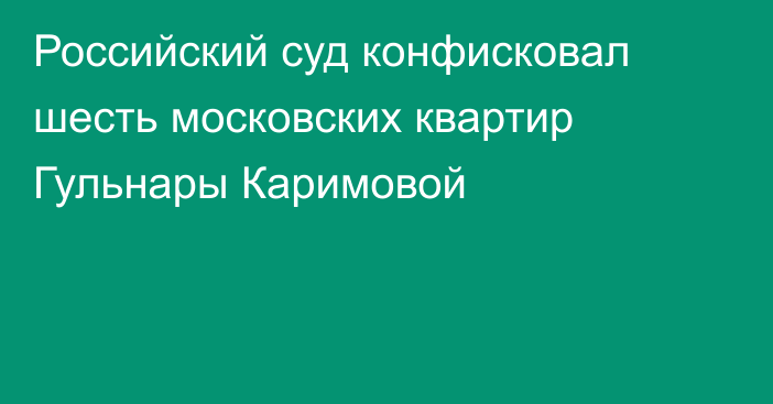 Российский суд конфисковал шесть московских квартир Гульнары Каримовой