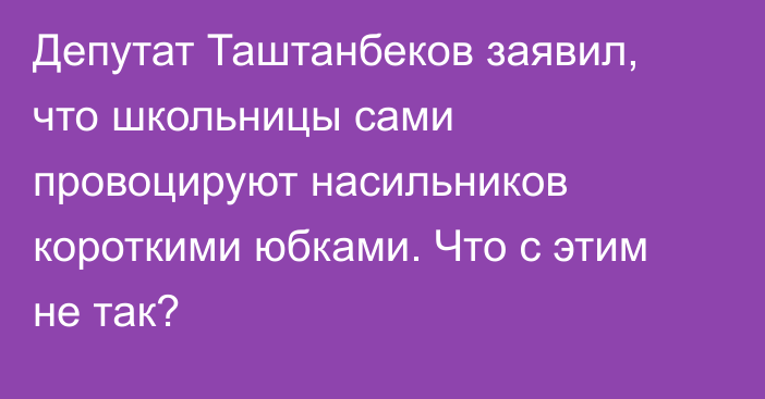 Депутат Таштанбеков заявил, что школьницы сами провоцируют насильников короткими юбками. Что с этим не так?