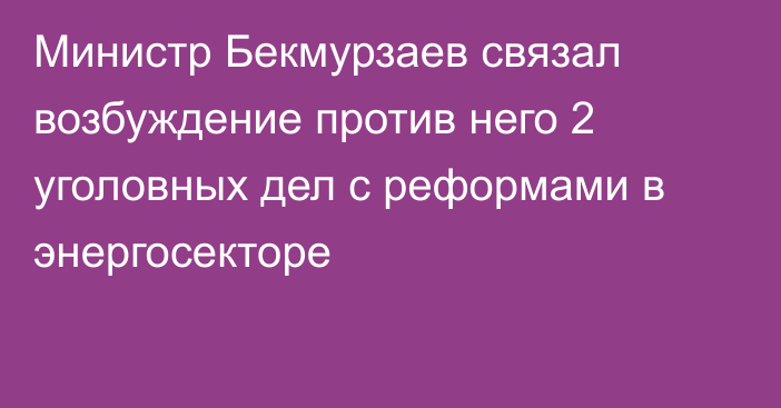 Министр Бекмурзаев связал возбуждение против него 2 уголовных дел с реформами в энергосекторе