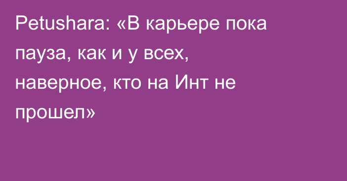 Petushara: «В карьере пока пауза, как и у всех, наверное, кто на Инт не прошел»