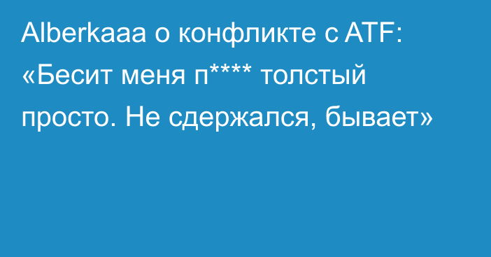 Alberkaaa о конфликте с ATF: «Бесит меня п**** толстый просто. Не сдержался, бывает»