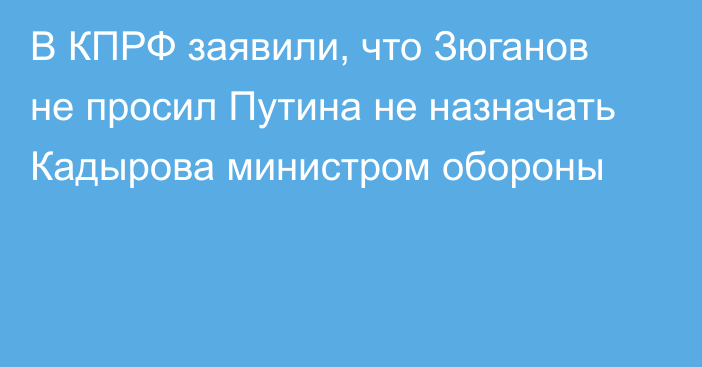 В КПРФ заявили, что Зюганов не просил Путина не назначать Кадырова министром обороны