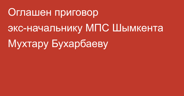 Оглашен приговор экс-начальнику МПС Шымкента Мухтару Бухарбаеву
