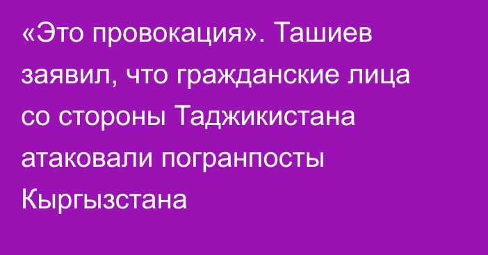 «Это провокация». Ташиев заявил, что гражданские лица со стороны Таджикистана атаковали погранпосты Кыргызстана
