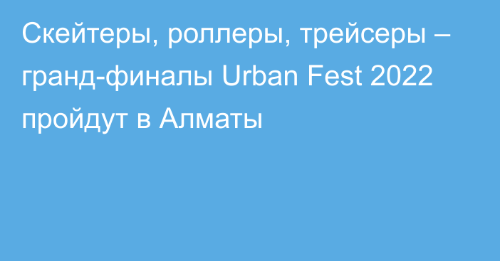 Скейтеры, роллеры, трейсеры – гранд-финалы Urban Fest 2022 пройдут в Алматы