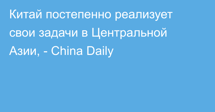 Китай постепенно реализует свои задачи в Центральной Азии, - China Daily