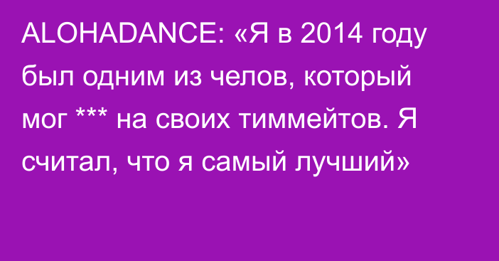 ALOHADANCE: «Я в 2014 году был одним из челов, который мог *** на своих тиммейтов. Я считал, что я самый лучший»