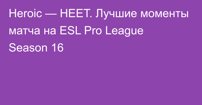 Heroic — HEET. Лучшие моменты матча на ESL Pro League Season 16