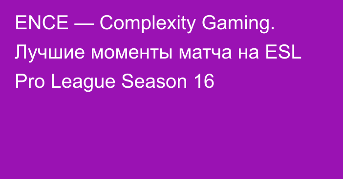 ENCE — Complexity Gaming. Лучшие моменты матча на ESL Pro League Season 16