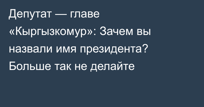 Депутат — главе «Кыргызкомур»: Зачем вы назвали имя президента? Больше так не делайте