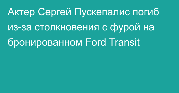 Актер Сергей Пускепалис погиб из-за столкновения с фурой на бронированном Ford Transit