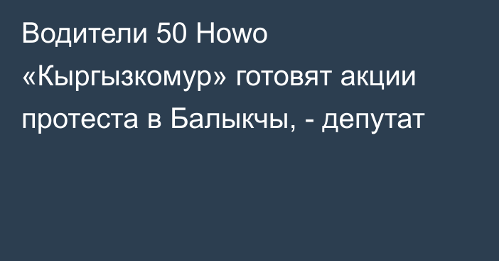 Водители 50 Howo «Кыргызкомур» готовят акции протеста в Балыкчы, - депутат