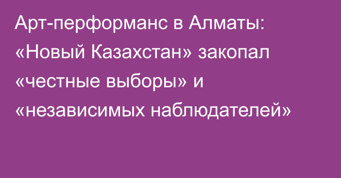 Арт-перформанс в Алматы: «Новый Казахстан» закопал «честные выборы» и «независимых наблюдателей»